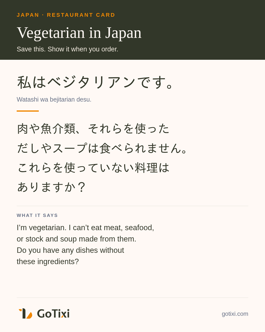 Saveable Japanese vegetarian restaurant card Japanese vegetarian restaurant card. 私はベジタリアンです。肉や魚介類、それらを使っただしやスープは食べられません。これらを使っていない料理はありますか? English: I’m vegetarian. I can’t eat meat, seafood, or stock and soup made from them. Do you have any dishes without these ingredients?